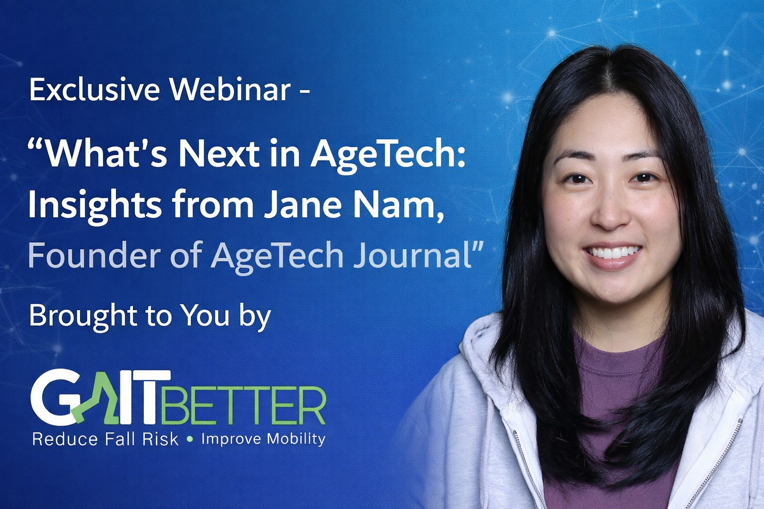 his is a promotional webinar banner with a clean, professional blue gradient background. On the left side, there’s bold white text that reads: “Exclusive Webinar – ‘What’s Next in AgeTech: Insights from Jane Nam, Founder of AgeTech Journal’” Underneath, it says: “Brought to You by GaitBetter” The GaitBetter logo appears at the bottom left, with the tagline: “Reduce Fall Risk • Improve Mobility.” On the right side, there’s a professional headshot of a woman (presumably Jane Nam). She’s smiling warmly, wearing a light-colored jacket over a purple top. The background behind her is a soft blue with subtle tech-style graphic elements (faint network lines/dots), reinforcing the “AgeTech” theme.